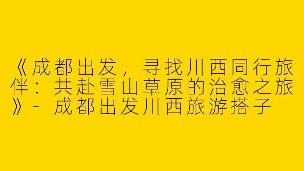 《成都出发，寻找川西同行旅伴：共赴雪山草原的治愈之旅》