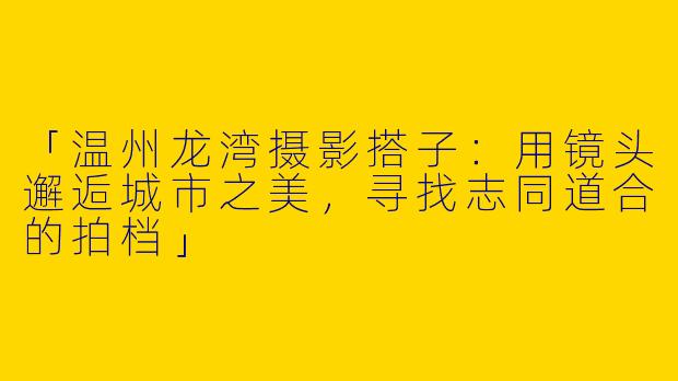 「温州龙湾摄影搭子：用镜头邂逅城市之美，寻找志同道合的拍档」