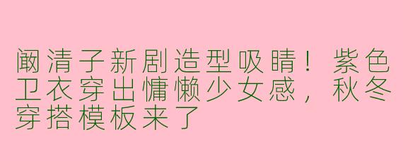 阚清子新剧造型吸睛！紫色卫衣穿出慵懒少女感，秋冬穿搭模板来了