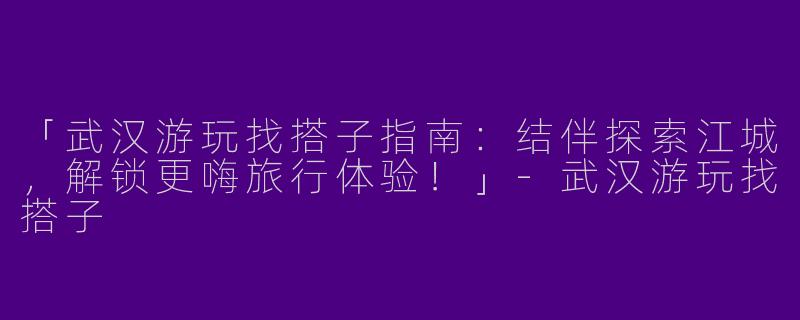 「武汉游玩找搭子指南：结伴探索江城，解锁更嗨旅行体验！」-武汉游玩找搭子