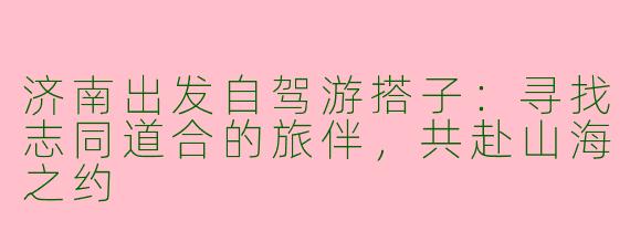 济南出发自驾游搭子：寻找志同道合的旅伴，共赴山海之约