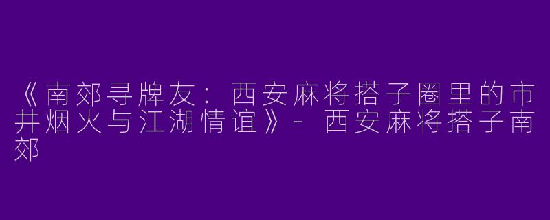 《南郊寻牌友：西安麻将搭子圈里的市井烟火与江湖情谊》-西安麻将搭子南郊