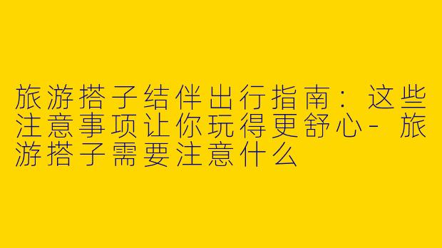旅游搭子结伴出行指南：这些注意事项让你玩得更舒心-旅游搭子需要注意什么
