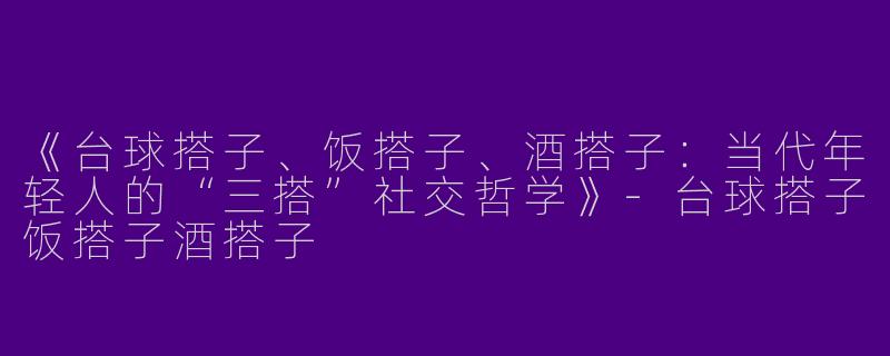 《台球搭子、饭搭子、酒搭子：当代年轻人的“三搭”社交哲学》-台球搭子饭搭子酒搭子