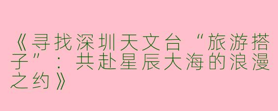 《寻找深圳天文台“旅游搭子”：共赴星辰大海的浪漫之约》