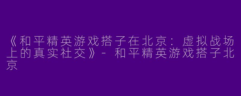 《和平精英游戏搭子在北京：虚拟战场上的真实社交》-和平精英游戏搭子北京