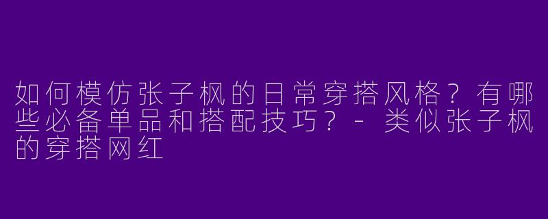 如何模仿张子枫的日常穿搭风格？有哪些必备单品和搭配技巧？