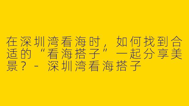 在深圳湾看海时，如何找到合适的“看海搭子”一起分享美景？