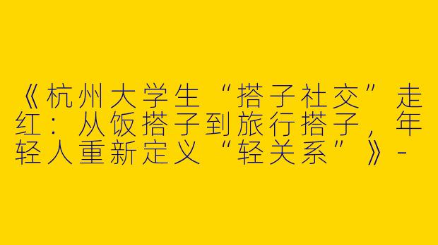 《杭州大学生“搭子社交”走红：从饭搭子到旅行搭子，年轻人重新定义“轻关系”》-大学生杭州搭子