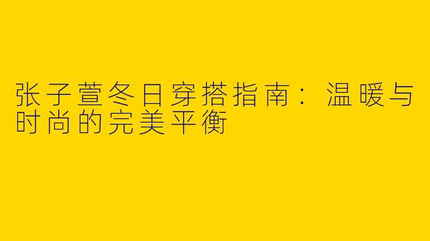 张子萱冬日穿搭指南：温暖与时尚的完美平衡
