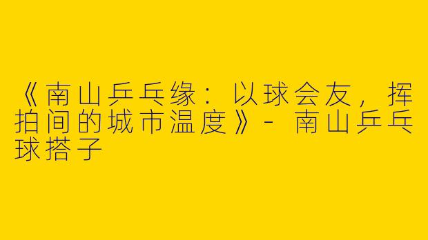 《南山乒乓缘：以球会友，挥拍间的城市温度》-南山乒乓球搭子