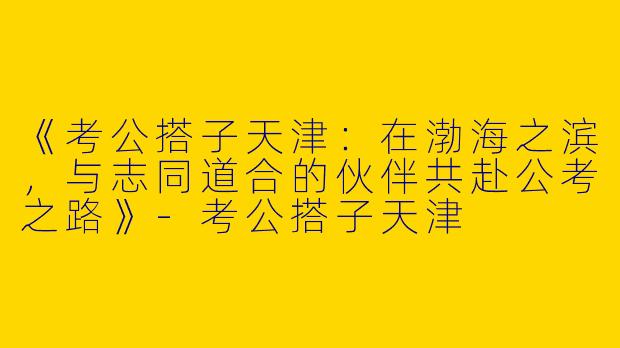 《考公搭子天津：在渤海之滨，与志同道合的伙伴共赴公考之路》-考公搭子天津
