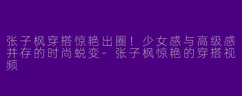 张子枫穿搭惊艳出圈！少女感与高级感并存的时尚蜕变-张子枫惊艳的穿搭视频