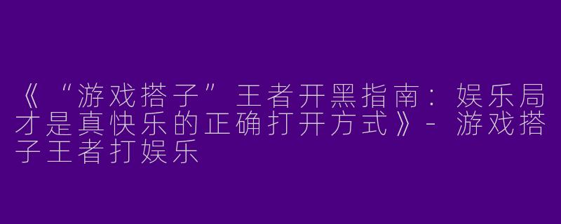 《“游戏搭子”王者开黑指南：娱乐局才是真快乐的正确打开方式》