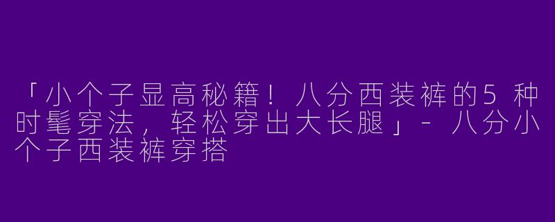 「小个子显高秘籍！八分西装裤的5种时髦穿法，轻松穿出大长腿」-八分小个子西装裤穿搭