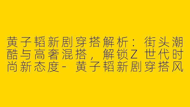 黄子韬新剧穿搭解析：街头潮酷与高奢混搭，解锁Z世代时尚新态度-黄子韬新剧穿搭风格