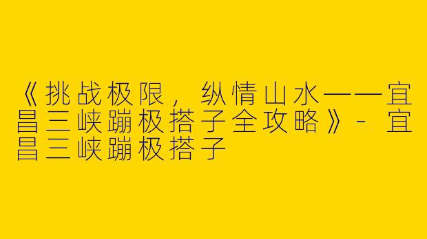 《挑战极限，纵情山水——宜昌三峡蹦极搭子全攻略》-宜昌三峡蹦极搭子