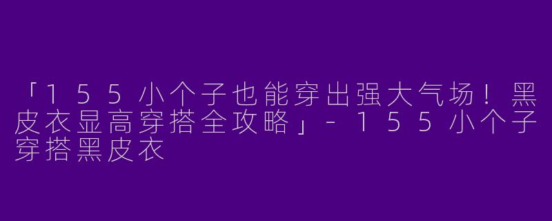 「155小个子也能穿出强大气场！黑皮衣显高穿搭全攻略」-155小个子穿搭黑皮衣