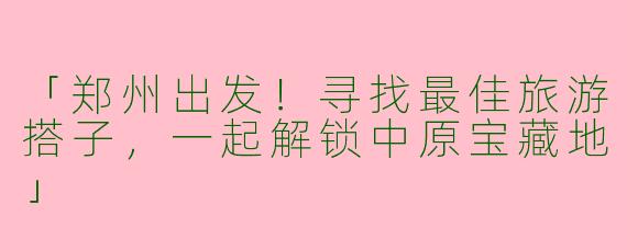 「郑州出发！寻找最佳旅游搭子，一起解锁中原宝藏地」