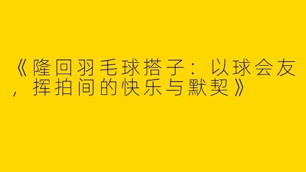 《隆回羽毛球搭子：以球会友，挥拍间的快乐与默契》