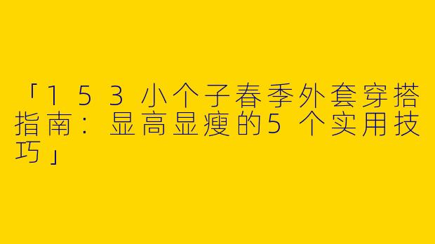 「153小个子春季外套穿搭指南：显高显瘦的5个实用技巧」