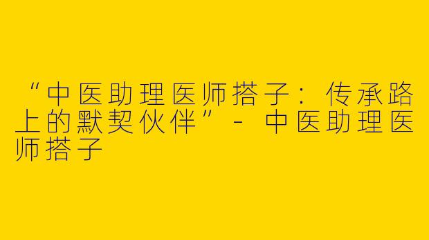 “中医助理医师搭子：传承路上的默契伙伴”