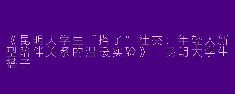 《昆明大学生“搭子”社交：年轻人新型陪伴关系的温暖实验》-昆明大学生搭子