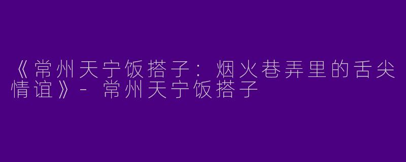 《常州天宁饭搭子：烟火巷弄里的舌尖情谊》-常州天宁饭搭子