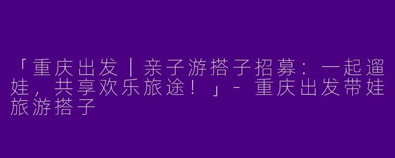 「重庆出发｜亲子游搭子招募：一起遛娃，共享欢乐旅途！」-重庆出发带娃旅游搭子