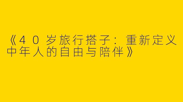 《40岁旅行搭子：重新定义中年人的自由与陪伴》