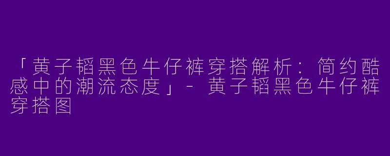 「黄子韬黑色牛仔裤穿搭解析：简约酷感中的潮流态度」-黄子韬黑色牛仔裤穿搭图