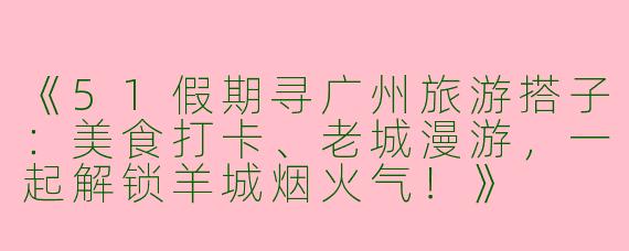 《51假期寻广州旅游搭子：美食打卡、老城漫游，一起解锁羊城烟火气！》