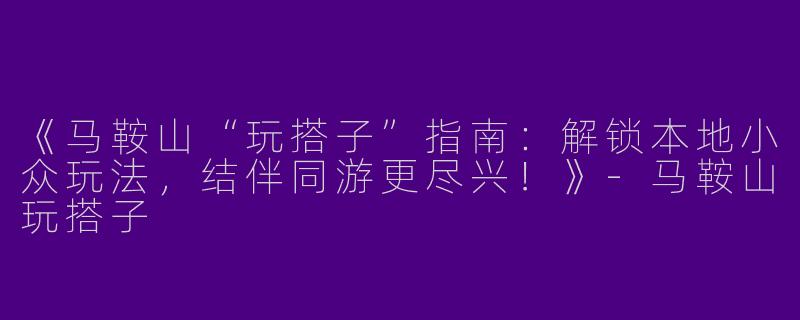 《马鞍山“玩搭子”指南：解锁本地小众玩法，结伴同游更尽兴！》-马鞍山玩搭子
