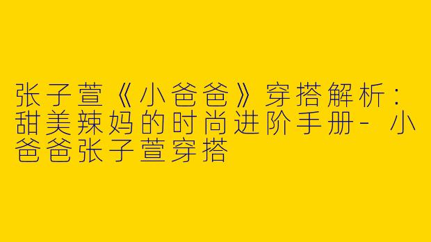 张子萱《小爸爸》穿搭解析：甜美辣妈的时尚进阶手册-小爸爸张子萱穿搭