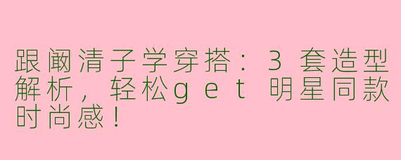 跟阚清子学穿搭：3套造型解析，轻松get明星同款时尚感！