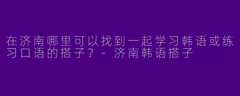 在济南哪里可以找到一起学习韩语或练习口语的搭子？