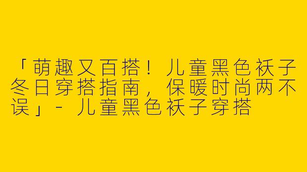 「萌趣又百搭！儿童黑色袄子冬日穿搭指南，保暖时尚两不误」-儿童黑色袄子穿搭