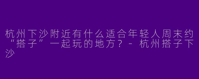 杭州下沙附近有什么适合年轻人周末约“搭子”一起玩的地方？-杭州搭子下沙