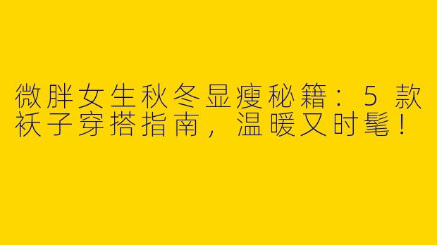 微胖女生秋冬显瘦秘籍：5款袄子穿搭指南，温暖又时髦！