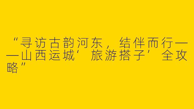 “寻访古韵河东，结伴而行——山西运城‘旅游搭子’全攻略”