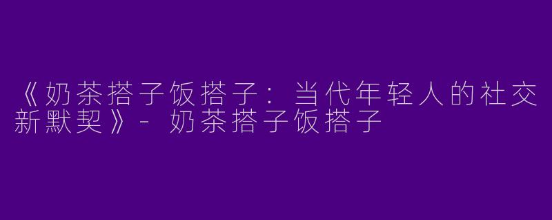 《奶茶搭子饭搭子：当代年轻人的社交新默契》-奶茶搭子饭搭子