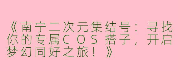 《南宁二次元集结号：寻找你的专属COS搭子，开启梦幻同好之旅！》