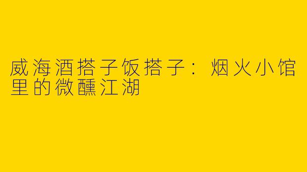 威海酒搭子饭搭子：烟火小馆里的微醺江湖