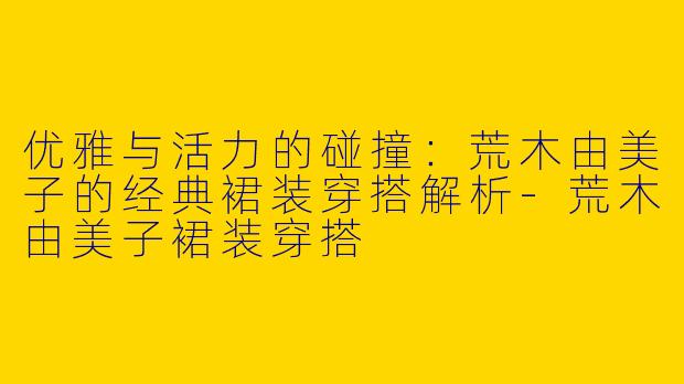 优雅与活力的碰撞：荒木由美子的经典裙装穿搭解析-荒木由美子裙装穿搭