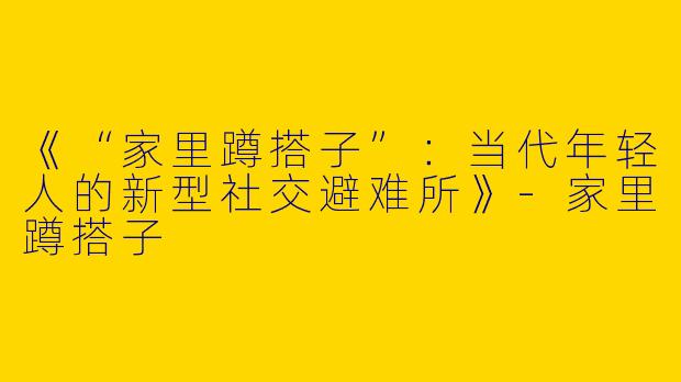 《“家里蹲搭子”：当代年轻人的新型社交避难所》-家里蹲搭子