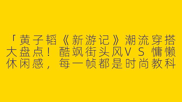 「黄子韬《新游记》潮流穿搭大盘点！酷飒街头风VS慵懒休闲感，每一帧都是时尚教科书」-黄子韬新游记穿搭照片