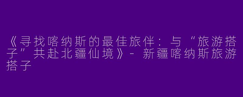 《寻找喀纳斯的最佳旅伴：与“旅游搭子”共赴北疆仙境》-新疆喀纳斯旅游搭子