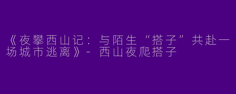 《夜攀西山记：与陌生“搭子”共赴一场城市逃离》-西山夜爬搭子