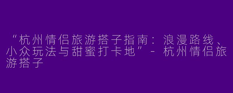“杭州情侣旅游搭子指南：浪漫路线、小众玩法与甜蜜打卡地”-杭州情侣旅游搭子