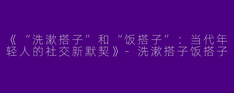 《“洗漱搭子”和“饭搭子”：当代年轻人的社交新默契》-洗漱搭子饭搭子